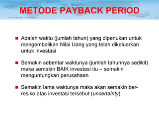 METODE PAYBACK PERIOD
 Adalah waktu (jumlah tahun) yang diperlukan untuk

mengembalikan Nilai Uang yang telah dikeluarkan
untuk investasi
 Semakin sebentar waktunya (jumlah tahunnya sedikit)

maka semakin BAIK investasi itu – semakin
menguntungkan perusahaan
 Semakin lama waktunya maka akan semakin ber-

resiko atas investasi tersebut (uncertainty)

 