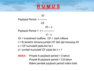 RUMUS
IO
Payback Period = -------CF
IO – c
Payback Period = t + -----------d–c
IO = investment outflow; CF = cash inflows
t = th terakhir dimana jumlah CF blm dpt menutup IO
c = CF kumulatif pada thn ke t
d = jumlah kumulatif CF pada thn t + 1
MAKA : Proyek A payback period = 2 tahun
Proyek B payback period = 3.8 tahun
Makin pendek payback period makin baik.

 