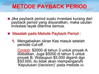 METODE PAYBACK PERIOD
 Jika payback period suatu investasi kurang dari

payback period yang disyaratkan, maka usulan
investasi layak diterima semua.
 Masalah pada Metode Payback Period :

1. Mengabaikan Aliran Kas masuk setelah
periode Cut-off.
Contoh: $2000 di tahun 3 untuk proyek A
diabaikan. Juga $5000 di tahun 5 untuk
proyek B. Walaupun $5.000 diganti dgn
$50.000, itu tidak akan mempengaruhi
‘Keputusan (Decision)’ pada metode ini.

 