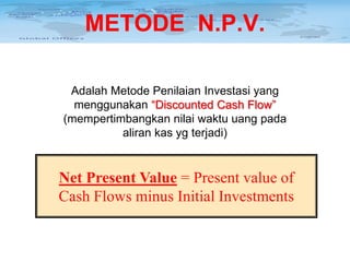 METODE N.P.V.
Adalah Metode Penilaian Investasi yang
menggunakan “Discounted Cash Flow”
(mempertimbangkan nilai waktu uang pada
aliran kas yg terjadi)

Net Present Value = Present value of
Cash Flows minus Initial Investments

 