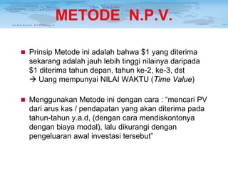 METODE N.P.V.
 Prinsip Metode ini adalah bahwa $1 yang diterima

sekarang adalah jauh lebih tinggi nilainya daripada
$1 diterima tahun depan, tahun ke-2, ke-3, dst
 Uang mempunyai NILAI WAKTU (Time Value)
 Menggunakan Metode ini dengan cara : “mencari PV

dari arus kas / pendapatan yang akan diterima pada
tahun-tahun y.a.d, (dengan cara mendiskontonya
dengan biaya modal), lalu dikurangi dengan
pengeluaran awal investasi tersebut”

 