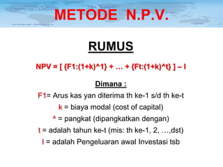METODE N.P.V.
RUMUS
NPV = [ {F1:(1+k)^1} + … + {Ft:(1+k)^t} ] – I
Dimana :
F1= Arus kas yan diterima th ke-1 s/d th ke-t
k = biaya modal (cost of capital)
^ = pangkat (dipangkatkan dengan)
t = adalah tahun ke-t (mis: th ke-1, 2, …,dst)
I = adalah Pengeluaran awal Investasi tsb

 