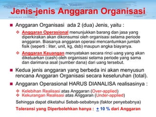 Jenis-jenis Anggaran Organisasi
 Anggaran Organisasi ada 2 (dua) Jenis, yaitu :
 Anggaran Operasional menunjukkan barang dan jasa yang
diperkirakan akan dikonsumsi oleh organisasi selama periode
anggaran. Biasanya anggaran operasi mencantumkan jumlah
fisik (seperti : liter, unit, kg, dsb) maupun angka biayanya.
 Anggaran Keuangan menyatakan secara rinci uang yang akan
dikeluarkan (cash) oleh organisasi selama periode yang sama
dan darimana asal (sumber dana) dari uang tersebut.

 Kedua jenis anggaran yang berbeda ini akan menyusun

rencana Anggaran Organisasi secara keseluruhan (total).
 Anggaran Operasional HARUS DIANALISA realisasinya :
 Kelebihan Realisasi atas Anggaran (Over-applied)
 Kekurangan Realisasi atas Anggaran (Under-applied)
Sehingga dapat diketahui Sebab-sebabnya (faktor penyebabnya)
Toleransi yang Diperbolehkan hanya : + 10 % dari Anggaran

 