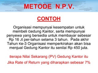 METODE N.P.V.
CONTOH
Organisasi mempunyai kesempatan untuk
membeli Gedung Kantor, serta mempunyai
penyewa yang bersedia untuk membayar sebesar
Rp 16 Jt per-tahun selama 3 tahun. Pada akhir
Tahun Ke-3 Organisasi memperkirakan akan bisa
menjual Gedung Kantor itu senilai Rp 450 juta.
Berapa Nilai Sekarang (PV) Gedung Kantor itu

Jika Rate of Return yang diharapkan sebesar 7%

 