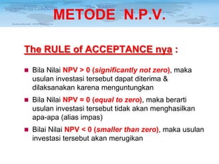 METODE N.P.V.
The RULE of ACCEPTANCE nya :
 Bila Nilai NPV > 0 (significantly not zero), maka

usulan investasi tersebut dapat diterima &
dilaksanakan karena menguntungkan
 Bila Nilai NPV = 0 (equal to zero), maka berarti

usulan investasi tersebut tidak akan menghasilkan
apa-apa (alias impas)
 Bilai Nilai NPV < 0 (smaller than zero), maka usulan

investasi tersebut akan merugikan

 