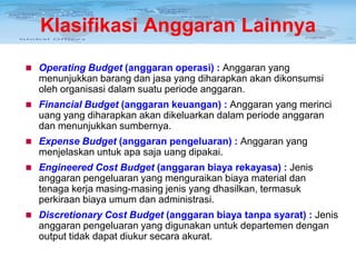 Klasifikasi Anggaran Lainnya
 Operating Budget (anggaran operasi) : Anggaran yang

menunjukkan barang dan jasa yang diharapkan akan dikonsumsi
oleh organisasi dalam suatu periode anggaran.
 Financial Budget (anggaran keuangan) : Anggaran yang merinci

uang yang diharapkan akan dikeluarkan dalam periode anggaran
dan menunjukkan sumbernya.
 Expense Budget (anggaran pengeluaran) : Anggaran yang

menjelaskan untuk apa saja uang dipakai.
 Engineered Cost Budget (anggaran biaya rekayasa) : Jenis

anggaran pengeluaran yang menguraikan biaya material dan
tenaga kerja masing-masing jenis yang dhasilkan, termasuk
perkiraan biaya umum dan administrasi.
 Discretionary Cost Budget (anggaran biaya tanpa syarat) : Jenis

anggaran pengeluaran yang digunakan untuk departemen dengan
output tidak dapat diukur secara akurat.

 
