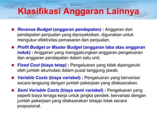 Klasifikasi Anggaran Lainnya
 Revenue Budget (anggaran pendapatan) : Anggaran dari

pendapatan penjualan yang diproyeksikan, digunakan untuk
mengukur efektivitas pemasaran dan penjualan.
 Profit Budget or Master Budget (anggaran laba atau anggaran

induk) : Anggaran yang menggabungkan anggaran pengeluaran
dan anggaran pendapatan dalam satu unit.
 Fixed Cost (biaya tetap) : Pengeluaran yang tidak dipengaruhi

oleh jumlah akumulasi dalam pusat tanggung jawab.
 Variable Costs (biaya variabel) : Pengeluaran yang bervariasi

secara langsung dengan jumlah pekerjaan yang dilaksanakan.
 Semi Variable Costs (biaya semi variabel) : Pengeluaran yang

seperti biaya tenaga kerja untuk jangka pendek, bervariasi dengan
jumlah pekerjaan yang dilaksanakan tetappi tidak secara
proposional.

 
