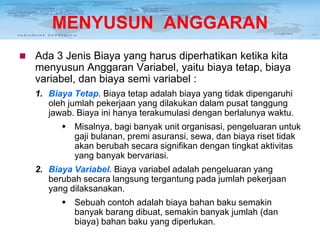 MENYUSUN ANGGARAN


Ada 3 Jenis Biaya yang harus diperhatikan ketika kita
menyusun Anggaran Variabel, yaitu biaya tetap, biaya
variabel, dan biaya semi variabel :
1. Biaya Tetap. Biaya tetap adalah biaya yang tidak dipengaruhi
oleh jumlah pekerjaan yang dilakukan dalam pusat tanggung
jawab. Biaya ini hanya terakumulasi dengan berlalunya waktu.
 Misalnya, bagi banyak unit organisasi, pengeluaran untuk
gaji bulanan, premi asuransi, sewa, dan biaya riset tidak
akan berubah secara signifikan dengan tingkat aktivitas
yang banyak bervariasi.
2. Biaya Variabel. Biaya variabel adalah pengeluaran yang
berubah secara langsung tergantung pada jumlah pekerjaan
yang dilaksanakan.
 Sebuah contoh adalah biaya bahan baku semakin
banyak barang dibuat, semakin banyak jumlah (dan
biaya) bahan baku yang diperlukan.

 