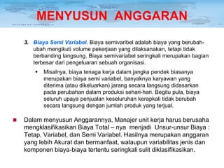 MENYUSUN ANGGARAN
3. Biaya Semi Variabel. Biaya semivaribel adalah biaya yang berubahubah mengikuti volume pekerjaan yang dilaksanakan, tetapi tidak
berbanding langsung. Biaya semivariabel seringkali merupakan bagian
terbesar dari pengeluaran sebuah organisasi.




Misalnya, biaya tenaga kerja dalam jangka pendek biasanya
merupakan biaya semi variabel, banyaknya karyawan yang
diterima (atau dikeluarkan) jarang secara langsung didasarkan
pada perubahan dalam produksi sehari-hari. Begitu pula, biaya
seluruh upaya penjualan keseluruhan kerapkali tidak berubah
secara langsung dengan jumlah produk yang terjual.

Dalam menyusun Anggarannya, Manajer unit kerja harus berusaha
mengklasifikasikan Biaya Total – nya menjadi Unsur-unsur Biaya :
Tetap, Variabel, dan Semi Variabel. Hasilnya merupakan anggaran
yang lebih Akurat dan bermanfaat, walaupun variabilitas jenis dan
komponen biaya-biaya tertentu seringkali sulit diklasifikasikan.

 