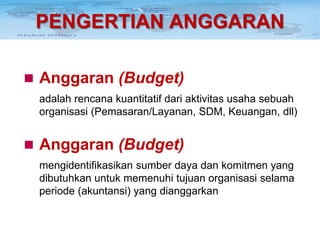 PENGERTIAN ANGGARAN
 Anggaran (Budget)
adalah rencana kuantitatif dari aktivitas usaha sebuah
organisasi (Pemasaran/Layanan, SDM, Keuangan, dll)

 Anggaran (Budget)
mengidentifikasikan sumber daya dan komitmen yang
dibutuhkan untuk memenuhi tujuan organisasi selama
periode (akuntansi) yang dianggarkan

 