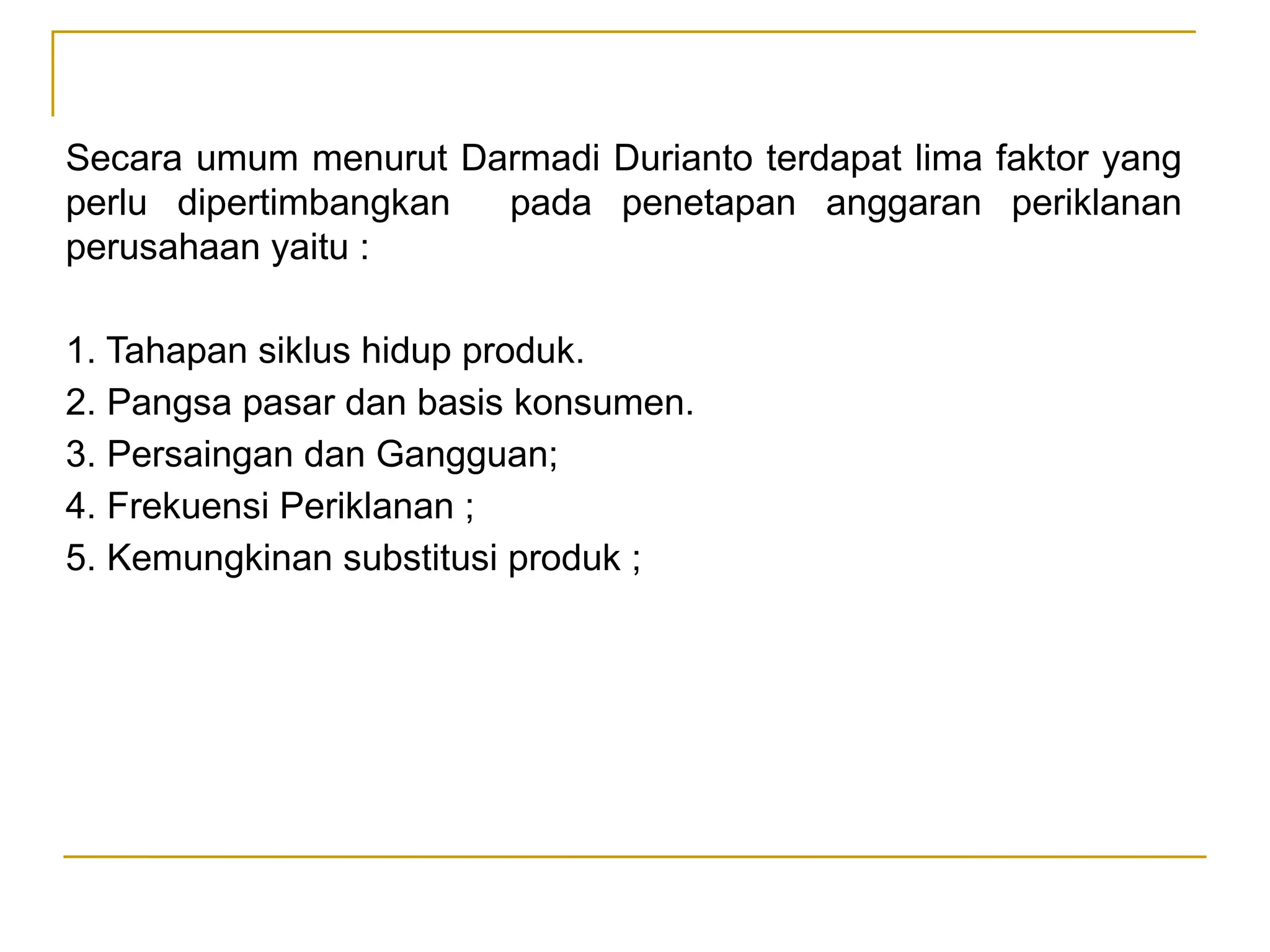 Secara umum menurut Darmadi Durianto terdapat lima faktor yang
perlu dipertimbangkan pada penetapan anggaran periklanan
perusahaan yaitu :
1. Tahapan siklus hidup produk.
2. Pangsa pasar dan basis konsumen.
3. Persaingan dan Gangguan;
4. Frekuensi Periklanan ;
5. Kemungkinan substitusi produk ;
 