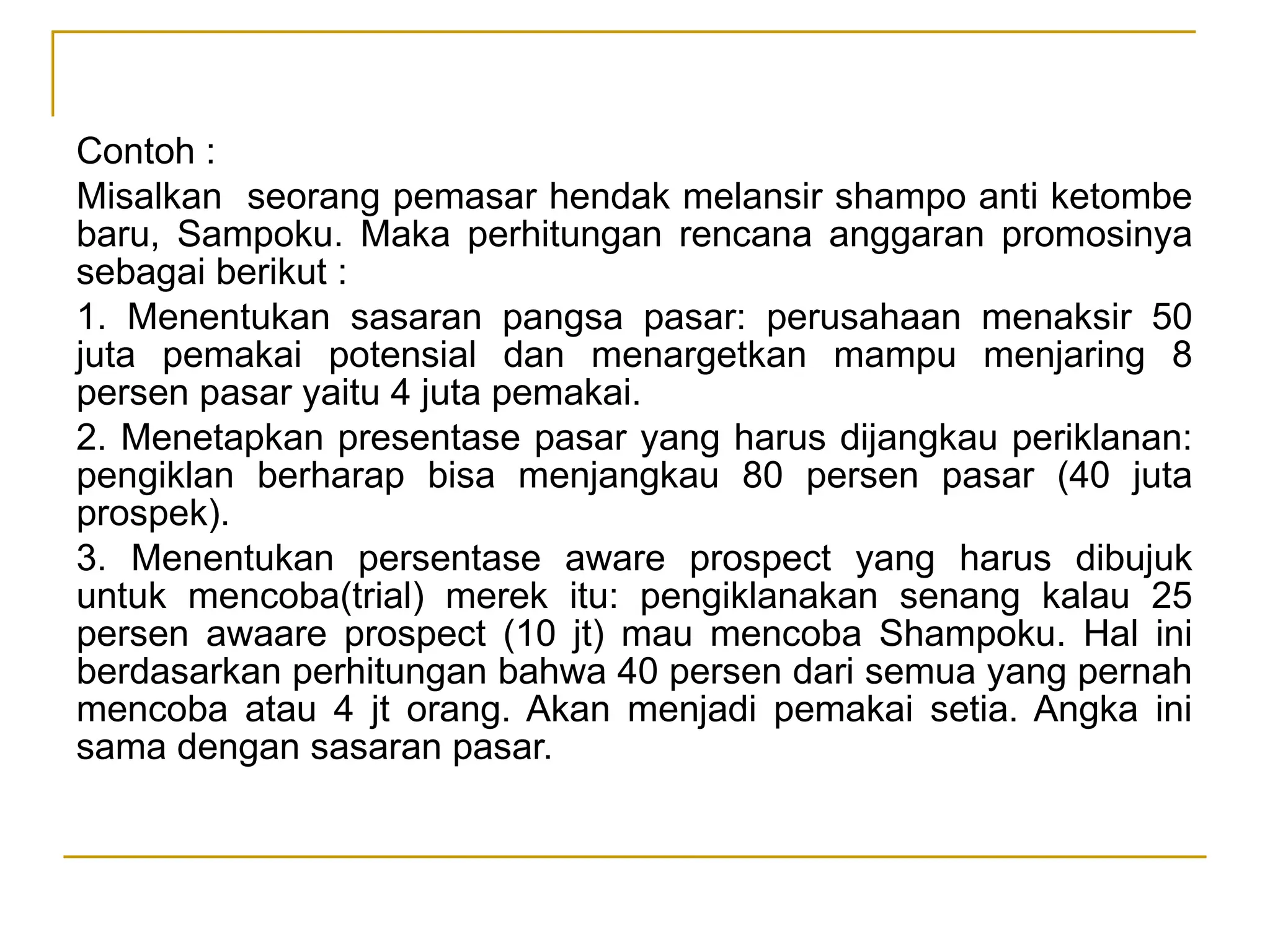 Contoh :
Misalkan seorang pemasar hendak melansir shampo anti ketombe
baru, Sampoku. Maka perhitungan rencana anggaran promosinya
sebagai berikut :
1. Menentukan sasaran pangsa pasar: perusahaan menaksir 50
juta pemakai potensial dan menargetkan mampu menjaring 8
persen pasar yaitu 4 juta pemakai.
2. Menetapkan presentase pasar yang harus dijangkau periklanan:
pengiklan berharap bisa menjangkau 80 persen pasar (40 juta
prospek).
3. Menentukan persentase aware prospect yang harus dibujuk
untuk mencoba(trial) merek itu: pengiklanakan senang kalau 25
persen awaare prospect (10 jt) mau mencoba Shampoku. Hal ini
berdasarkan perhitungan bahwa 40 persen dari semua yang pernah
mencoba atau 4 jt orang. Akan menjadi pemakai setia. Angka ini
sama dengan sasaran pasar.
 