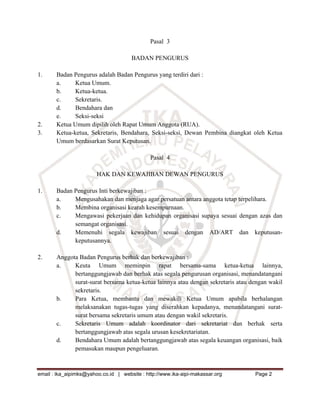 Pasal 3

                                      BADAN PENGURUS

1.     Badan Pengurus adalah Badan Pengurus yang terdiri dari :
       a.     Ketua Umum.
       b.     Ketua-ketua.
       c.     Sekretaris.
       d.     Bendahara dan
       e.     Seksi-seksi
2.     Ketua Umum dipilih oleh Rapat Umum Anggota (RUA).
3.     Ketua-ketua, Sekretaris, Bendahara, Seksi-seksi, Dewan Pembina diangkat oleh Ketua
       Umum berdasarkan Surat Keputusan.

                                              Pasal 4

                        HAK DAN KEWAJIBAN DEWAN PENGURUS

1.     Badan Pengurus Inti berkewajiban :
       a.    Mengusahakan dan menjaga agar persatuan antara anggota tetap terpelihara.
       b.    Membina organisasi kearah kesempurnaan.
       c.    Mengawasi pekerjaan dan kehidupan organisasi supaya sesuai dengan azas dan
             semangat organisasi.
       d.    Memenuhi segala kewajiban sesuai dengan AD/ART dan keputusan-
             keputusannya.

2.     Anggota Badan Pengurus berhak dan berkewajiban :
       a.    Keuta Umum meminpin rapat bersama-sama ketua-ketua lainnya,
             bertanggungjawab dan berhak atas segala pengurusan organisasi, menandatangani
             surat-surat bersama ketua-ketua lainnya atau dengan sekretaris atau dengan wakil
             sekretaris.
       b.    Para Ketua, membantu dan mewakili Ketua Umum apabila berhalangan
             melaksanakan tugas-tugas yang diserahkan kepadanya, menandatangani surat-
             surat bersama sekretaris umum atau dengan wakil sekretaris.
       c.    Sekretaris Umum adalah koordinator dari sekretariat dan berhak serta
             bertanggungjawab atas segala urusan kesekretariatan.
       d.    Bendahara Umum adalah bertanggungjawab atas segala keuangan organisasi, baik
             pemasukan maupun pengeluaran.



email : ika_aipimks@yahoo.co.id | website : http://www.ika-aipi-makassar.org      Page 2
 