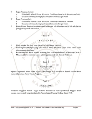 3.     Rapat Pengurus Harian :
       c.     Diikuti oleh seluruh Ketua, Sekretaris, Bendahara dan seluruh Ketua-ketua Seksi.
       d.     Diadakan sekurang-kurangnya 1 (satu) kali dalam 3 (tiga) bulan.
4.     Rapat Pengurus Inti :
       e.     Diikuti oleh seluruh Ketua, Sekretaris, Bendahara dan Dewan Pembina.
       f.     Diadakan sekurang-kurangnya 1 (satu) kali dalam 3 (tiga) bulan.
5.     Ketua Umum dapat mengadakan rapat setiap saat bila dipandang perlu bila ada hal-hal
       yang penting untuk dibicarakan.


                                              Pasal 8

                                        KEKAYAAN

1.     Uang pangkal dan uang iuran ditetapkan oleh Badan Pengurus.
2.     Sumbangan-sumbangan yang tidak terikat harus dibuatkan tanda terima untuk dapat
       dipertanggungjawabkan.
3.     Badan Pengurus Ikatan Alumni Akademi Ilmu Pelayaran Indonesia Makassar (IKA-AIPI
       Makassar) harus memiliki nomor rekening pada salah satu Bank di Makassar.


                                              Pasal 9

                                         PEMBUBARAN

Apabila organisasi bubar maka segala kekayaannya akan diserahkan kepada Badan-Badan
menurut ketuntuan Rapat Umum Anggota.


                                             Pasal 10

                                          PERUBAHAN

Perubahan Anggaran Rumah Tangga ini harus dilaksanakan oleh Rapat Umum Anggota dalam
suasana musyawarah yang dilandasi oleh Pancasila dan Undang-Undang Dasar 1945.




email : ika_aipimks@yahoo.co.id | website : http://www.ika-aipi-makassar.org       Page 4
 