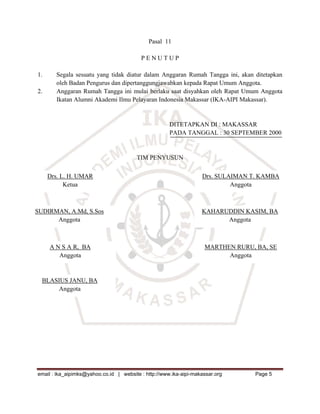 Pasal 11

                                          PENUTUP

1.     Segala sesuatu yang tidak diatur dalam Anggaran Rumah Tangga ini, akan ditetapkan
       oleh Badan Pengurus dan dipertanggungjawabkan kepada Rapat Umum Anggota.
2.     Anggaran Rumah Tangga ini mulai berlaku saat disyahkan oleh Rapat Umum Anggota
       Ikatan Alumni Akademi Ilmu Pelayaran Indonesia Makassar (IKA-AIPI Makassar).


                                                      DITETAPKAN DI : MAKASSAR
                                                      PADA TANGGAL : 30 SEPTEMBER 2000


                                        TIM PENYUSUN

     Drs. L. H. UMAR                                               Drs. SULAIMAN T. KAMBA
           Ketua                                                            Anggota



SUDIRMAN, A.Md, S.Sos                                              KAHARUDDIN KASIM, BA
      Anggota                                                            Anggota



     A N S A R, BA                                                  MARTHEN RURU, BA, SE
        Anggota                                                           Anggota



  BLASIUS JANU, BA
      Anggota




email : ika_aipimks@yahoo.co.id | website : http://www.ika-aipi-makassar.org      Page 5
 