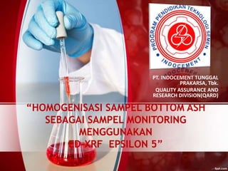 “HOMOGENISASI SAMPEL BOTTOM ASH
SEBAGAI SAMPEL MONITORING
MENGGUNAKAN
ED-XRF EPSILON 5”
PT. INDOCEMENT TUNGGAL
PRAKARSA, Tbk.
QUALITY ASSURANCE AND
RESEARCH DIVISION(QARD)
 