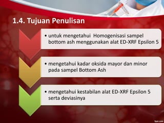 1.4. Tujuan Penulisan
• untuk mengetahui Homogenisasi sampel
bottom ash menggunakan alat ED-XRF Epsilon 5
• mengetahui kadar oksida mayor dan minor
pada sampel Bottom Ash
• mengetahui kestabilan alat ED-XRF Epsilon 5
serta deviasinya
 