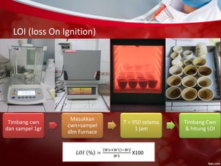 LOI (loss On Ignition)
Timbang cwn
dan sampel 1gr
Masukkan
cwn+sampel
dlm Furnace
T = 950 selama
1 jam
Timbang Cwn
& hitung LOI
𝐿𝑂𝐼 % =
𝑊𝑜+𝑊1 −𝑊2
𝑊1
X100
 