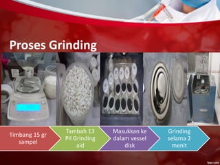 Proses Grinding
Timbang 15 gr
sampel
Tambah 13
Pil Grinding
aid
Masukkan ke
dalam vessel
disk
Grinding
selama 2
menit
 