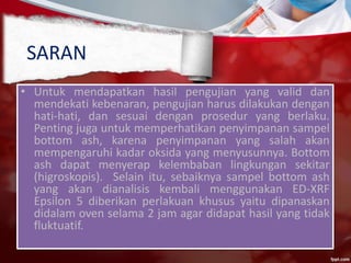 SARAN
• Untuk mendapatkan hasil pengujian yang valid dan
mendekati kebenaran, pengujian harus dilakukan dengan
hati-hati, dan sesuai dengan prosedur yang berlaku.
Penting juga untuk memperhatikan penyimpanan sampel
bottom ash, karena penyimpanan yang salah akan
mempengaruhi kadar oksida yang menyusunnya. Bottom
ash dapat menyerap kelembaban lingkungan sekitar
(higroskopis). Selain itu, sebaiknya sampel bottom ash
yang akan dianalisis kembali menggunakan ED-XRF
Epsilon 5 diberikan perlakuan khusus yaitu dipanaskan
didalam oven selama 2 jam agar didapat hasil yang tidak
fluktuatif.
 