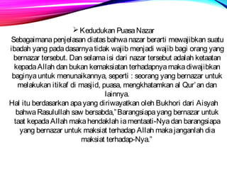 Kedudukan Puasa Nazar 
Sebagaimana penjelasan diatas bahwa nazar berarti mewajibkan suatu 
ibadah yang pada dasarnya tidak wajib menjadi wajib bagi orang yang 
bernazar tersebut. Dan selama isi dari nazar tersebut adalah ketaatan 
kepada Allah dan bukan kemaksiatan terhadapnya maka diwajibkan 
baginya untuk menunaikannya, seperti : seorang yang bernazar untuk 
melakukan itikaf di masjid, puasa, mengkhatamkan al Qur’an dan 
lainnya. 
Hal itu berdasarkan apa yang diriwayatkan oleh Bukhori dari Aisyah 
bahwa Rasulullah saw bersabda,”Barangsiapa yang bernazar untuk 
taat kepada Allah maka hendaklah ia mentaati-Nya dan barangsiapa 
yang bernazar untuk maksiat terhadap Allah maka janganlah dia 
maksiat terhadap-Nya.” 
 
