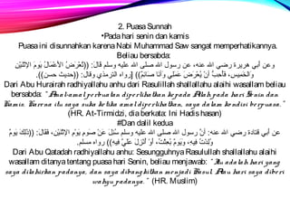 2. Puasa Sunnah 
•Pada hari senin dan kamis 
Puasa ini disunnahkan karena Nabi Muhammad Saw sangat memperhatikannya. 
Beliau bersabda: 
وعن أَطِبي هريرة رضي الل عنه، عن رسول الل صلظى الل علظيره وسلظم  قَطِانلَطِ:  ((تُسعْتَرَطِضُس الأَطِعْتَمَطِانلُس يَطِومَطِ الثْتَنَطِيرْتَنِير 
وَطِالخَطِمِيريرسِير، فَطِأُسحِيربُّه أنْتَ يُسعْتَرَطِضَطِ عَطِمَطِلظِيري وَطِأنصَطِان صَطِانئِيرم ٌ)))) [رواه الترمذي وقانل:  ((حديث حسن)). 
Dari Abu Hurairah radhiyallahu anhu dari Rasulillah shallallahu alaihi wasallam beliau 
bersabda: “ Amal-amal pe rbuatan dipe rlihatkan ke pada Allah pada hari Se nin dan 
Kamis. Kare na itu saya suka ke tika amal dipe rlihatkan, saya dalam ko ndisi be rpuasa. ” 
(HR. At-Tirmidzi, dia berkata: Ini Hadis hasan) 
#Dan dalil kedua 
عن أَطِبي قتاندة رضي الل عنه:  أنَّ رسول الل صلظى الل علظيره وسلظم  سُسئِيرلَطِ عَطِنْتَ صَطِومِير يَطِوْتَمِير الثْتَنَطِيرْتَنِير، فَطِقَطِانلَطِ:  ((ذَطِلِيركَطِ يَطِومٌ)) 
وُسلِيردْتَتُس فِيريرهِير، وَطِيَطِومٌ)) بُسعِيرثْتَتُس، أَطِوْتَ أُسنصْتَزِيرلَطِ عَطِلظَطِيَّ فِيريرهِير)) رواه مسلظم . 
Dari Abu Qatadah radhiyallahu anhu: Sesungguhnya Rasulullah shallallahu alaihi 
wasallam ditanya tentang puasa hari Senin, beliau menjawab: “ Itu adalah hari yang 
saya dilahirkan padanya, dan saya dibangkitkan me njadi Rasul. Atau hari saya dibe ri 
wahyu padanya. ” (HR. Muslim) 
 