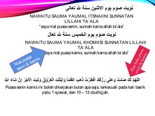 NAWAITU SAUMA YAUMAL ITSNAIINI SUNNATAN 
LILLAHI TA’ALA 
“saya niat puasa senin, sunnah karna allah ta’ala” 
NAWAITU SAUMA YAUMAL KHOMIISI SUNNATAN LILLAHI 
TA’ALA 
“saya niat puasa kamis, sunnah karna allah ta’ala” 
Niat puasa 
senin  kamis 
Puasa senin kamis ini boleh dikerjakan bulan apa saja, terkecuali pada hari tasrik 
yaitu 1 syawal, dan 10 – 13 dzulhijjah. 
Niat buka puasa 
senin  kamis 
 