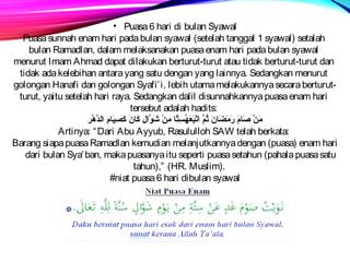 • Puasa 6 hari di bulan Syawal 
Puasa sunnah enam hari pada bulan syawal (setelah tanggal 1 syawal) setalah 
bulan Ramadlan, dalam melaksanakan puasa enam hari pada bulan syawal 
menurut Imam Ahmad dapat dilakukan berturut-turut atau tidak berturut-turut dan 
tidak ada kelebihan antara yang satu dengan yang lainnya. Sedangkan menurut 
golongan Hanafi dan golongan Syafi’i, lebih utama melakukannya secara berturut-turut, 
yaitu setelah hari raya. Sedangkan dalil disunnahkannya puasa enam hari 
tersebut adalah hadits: 
مَامنْرِ صَاماممَام رَاممَامضَامامنَام ثُسِمَّ اَامتْرِبَامعَامهُسِسِÀتَّام مِÀنْرِ شَاموَّالِÀ كَامامنَام كَامصِÀيَاماممِÀ الدَّهْرِرِÀ 
Artinya: “Dari Abu Ayyub, Rasululloh SAW telah berkata: 
Barang siapa puasa Ramadlan kemudian melanjutkannya dengan (puasa) enam hari 
dari bulan Sya’ban, maka puasanya itu seperti puasa setahun (pahala puasa satu 
tahun),” (HR. Muslim). 
#niat puasa 6 hari dibulan syawal 
 
