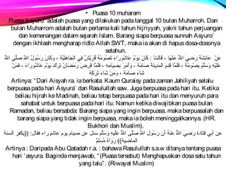 • Puasa 10 muharam 
Puasa Asyuro’ adalah puasa yang dilakukan pada tanggal 10 bulan Muharroh. Dan 
bulan Muharrom adalah bulan pertama kali tahun hijriyyah, yakni tahun perjuangan 
dan kemenangan dalam sejarah Islam. Barang siapa berpuasa sunnah Asyuro’ 
dengan ikhlash mengharap ridlo Allah SWT, maka ia akan di hapus dosa-dosonya 
setahun. 
عَطِنْتَ عَطِانئِيرشَطِةَطِ رَطِضِيريَطِ اللَُّس عَطِنْتَهَطِان ، قَطِانلَطِتْتَ :  كَطِاننَطِ يَطِوْتَمُس عَطِانشُسورَطِاءَطِ تَطِصُسومُسهُس قُسرَطِيْتَشٌ)) فِيري الجَطِانهِيرلظِيريرَّةِير ، وَطِكَطِاننَطِ رَطِسُسولُس اللَِّير صَطِلَّظى اللَُّس 
عَطِلظَطِيرْتَهِير وَطِسَطِلَّظم َطِ يَطِصُسومُسهُس ، فَطِلظَطِمَّان قَطِدِيرمَطِ المَطِدِيرينَطِةَطِ صَطِانمَطِهُس ، وَطِأَطِمَطِرَطِ بِيرصِيريرَطِانمِيرهِير ، فَطِلظَطِمَّان فُسرِيرضَطِ رَطِمَطِضَطِاننُس تَطِرَطِكَطِ يَطِوْتَمَطِ عَطِانشُسورَطِاءَطِ ، فَطِمَطِنْتَ 
شَطِانءَطِ صَطِانمَطِهُس ، وَطِمَطِنْتَ شَطِانءَطِ تَطِرَطِكَطِهُس 
Artinya: “Dari Aisyah ra. ia berkata: Kaum Quraisy pada zaman Jahiliyah selalu 
berpuasa pada hari Asyura’ dan Rasulullah saw. Juga berpuasa pada hari itu. Ketika 
beliau hijrah ke Madinah, beliau tetap berpuasa pada hari itu dan menyuruh para 
sahabat untuk berpuasa pada hari itu. Namun ketika diwajibkan puasa bulan 
Ramadan, beliau bersabda: Barang siapa yang ingin berpuasa, maka berpuasalah dan 
barang siapa yang tidak ingin berpuasa, maka ia boleh meninggalkannya. (HR. 
Bukhori dan Muslim). 
عن أبي قتاندة رَطِضِيريَطِ اللَُّس عَطِنهُس أن رَطِسُسول اللَِّير صَطِلَّظى اللَُّس عَطِلظَطِيرهِير وَطِسَطِلَّظم  سئل عن صيرانم يوم عانشوراء فقانل:  ((يكفر السنة 
المانضيرة)) رَطِوَطِاهُس مُسسلظِيرم ٌ)) 
Artinya : Daripada Abu Qatadah r.a. : bahawa Rasulullah s.a.w ditanya tentang puasa 
hari ‘asyura. Baginda menjawab, “(Puasa tersebut) Menghapuskan dosa satu tahun 
yang lalu”. (Riwayat Muslim) 
 
