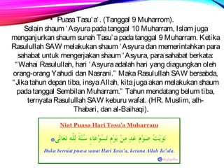• Puasa Tasu’a’. (Tanggal 9 Muharrom). 
Selain shaum ‘Asyura pada tanggal 10 Muharram, Islam juga 
menganjurkan shaum sunah Tasu’a pada tanggal 9 Muharram. Ketika 
Rasulullah SAW melakukan shaum ‘Asyura dan memerintahkan para 
sahabat untuk mengerjakan shaum ‘Asyura, para sahabat berkata: 
“Wahai Rasulullah, hari ‘Asyura adalah hari yang diagungkan oleh 
orang-orang Yahudi dan Nasrani.” Maka Rasulullah SAW bersabda, 
“Jika tahun depan tiba, insya Allah, kita juga akan melakukan shaum 
pada tanggal Sembilan Muharram.” Tahun mendatang belum tiba, 
ternyata Rasulullah SAW keburu wafat. (HR. Muslim, ath- 
Thabari, dan al-Baihaqi). 
 