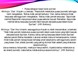 • Puasa sebagian besar bulan sya’ban 
#Artinya: “Dari ‘Aisyah r.a. berkata, “Rasulullah melakukan puasa (sunnah) sehingga 
kami mengatakan, ‘Beliau tidak pernah berbuka.’ Dan, beliau berbuka (tidak 
berpuasa) sehingga kami mengatakan, ‘Beliau tidak pernah berpuasa.’ Saya tidak 
melihat Rasulullah menyempurnakan puasa sebulan kecuali Ramadlan. Saya tidak 
melihat beliau berpuasa (sunnah) lebih banyak daripada puasa dalam bulan 
Sya’ban”. (HR. Bukhory) 
#Artinya: “Dari Abu Umamh, sesungguhnya Aisyah ra, telah menceritakan, ia berkata: 
”Nabi tidak pernah melakukan puasa (sunnah) dalam suatu bulan yang lebih banyak 
daripada bulan Sya’ban. Karena, beliau sering berpuasa dalam bulan Sya’ban 
sebulan penuh) Beliau bersabda; Lakukan amalan menurut kemampuanmu, karena 
Allah tidak pernah merasa bosan terhadap amal kebaikanmu sehingga kamu sendiri 
yang bosan. Dan, shalat (sunnah) yang paling dicintai Nabi adalah yang dilakukan 
secara kontinyu 
(terus-menerus /istiqomah), meskipun hanya sedikit. Apabila beliau melakukan su 
atu shalat (sunnah), maka beliau melakukannya secara kontinyu”. (HR. Bukhory) 
. 
 