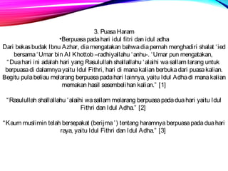 3. Puasa Haram 
•Berpuasa pada hari idul fitri dan idul adha 
Dari bekas budak Ibnu Azhar, dia mengatakan bahwa dia pernah menghadiri shalat ‘ied 
bersama ‘Umar bin Al Khottob –radhiyallahu ‘anhu-. ‘Umar pun mengatakan, 
“Dua hari ini adalah hari yang Rasulullah shallallahu ‘alaihi wa sallam larang untuk 
berpuasa di dalamnya yaitu Idul Fithri, hari di mana kalian berbuka dari puasa kalian. 
Begitu pula beliau melarang berpuasa pada hari lainnya, yaitu Idul Adha di mana kalian 
memakan hasil sesembelihan kalian.” [1] 
“Rasulullah shallallahu ‘alaihi wa sallam melarang berpuasa pada dua hari yaitu Idul 
Fithri dan Idul Adha.” [2] 
“Kaum muslimin telah bersepakat (berijma ’) tentang haramnya berpuasa pada dua hari 
raya, yaitu Idul Fithri dan Idul Adha.” [3] 
 