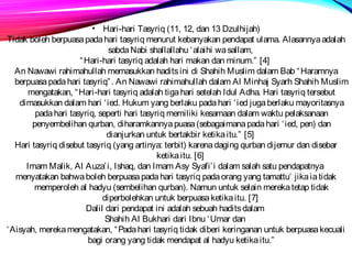 • Hari-hari Tasyriq (11, 12, dan 13 Dzulhijah) 
Tidak boleh berpuasa pada hari tasyriq menurut kebanyakan pendapat ulama. Alasannya adalah 
sabda Nabi shallallahu ‘alaihi wa sallam, 
“Hari-hari tasyriq adalah hari makan dan minum.” [4] 
An Nawawi rahimahullah memasukkan hadits ini di Shahih Muslim dalam Bab “Haramnya 
berpuasa pada hari tasyriq”. An Nawawi rahimahullah dalam Al Minhaj Syarh Shahih Muslim 
mengatakan, “Hari-hari tasyriq adalah tiga hari setelah Idul Adha. Hari tasyriq tersebut 
dimasukkan dalam hari ‘ied. Hukum yang berlaku pada hari ‘ied juga berlaku mayoritasnya 
pada hari tasyriq, seperti hari tasyriq memiliki kesamaan dalam waktu pelaksanaan 
penyembelihan qurban, diharamkannya puasa (sebagaimana pada hari ‘ied, pen) dan 
dianjurkan untuk bertakbir ketika itu.” [5] 
Hari tasyriq disebut tasyriq (yang artinya: terbit) karena daging qurban dijemur dan disebar 
ketika itu. [6] 
Imam Malik, Al Auza’i, Ishaq, dan Imam Asy Syafi’i dalam salah satu pendapatnya 
menyatakan bahwa boleh berpuasa pada hari tasyriq pada orang yang tamattu’ jika ia tidak 
memperoleh al hadyu (sembelihan qurban). Namun untuk selain mereka tetap tidak 
diperbolehkan untuk berpuasa ketika itu. [7] 
Dalil dari pendapat ini adalah sebuah hadits dalam 
Shahih Al Bukhari dari Ibnu ‘Umar dan 
‘Aisyah, mereka mengatakan, “Pada hari tasyriq tidak diberi keringanan untuk berpuasa kecuali 
bagi orang yang tidak mendapat al hadyu ketika itu.” 
 