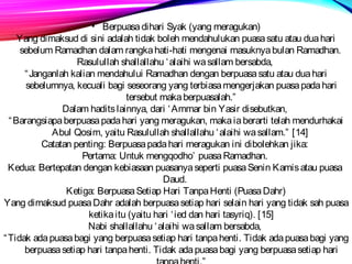 • Berpuasa dihari Syak (yang meragukan) 
Yang dimaksud di sini adalah tidak boleh mendahulukan puasa satu atau dua hari 
sebelum Ramadhan dalam rangka hati-hati mengenai masuknya bulan Ramadhan. 
Rasulullah shallallahu ‘alaihi wa sallam bersabda, 
“Janganlah kalian mendahului Ramadhan dengan berpuasa satu atau dua hari 
sebelumnya, kecuali bagi seseorang yang terbiasa mengerjakan puasa pada hari 
tersebut maka berpuasalah.” 
Dalam hadits lainnya, dari ‘Ammar bin Yasir disebutkan, 
“Barangsiapa berpuasa pada hari yang meragukan, maka ia berarti telah mendurhakai 
Abul Qosim, yaitu Rasulullah shallallahu ‘alaihi wa sallam.” [14] 
Catatan penting: Berpuasa pada hari meragukan ini dibolehkan jika: 
Pertama: Untuk mengqodho’ puasa Ramadhan. 
Kedua: Bertepatan dengan kebiasaan puasanya seperti puasa Senin Kamis atau puasa 
Daud. 
Ketiga: Berpuasa Setiap Hari Tanpa Henti (Puasa Dahr) 
Yang dimaksud puasa Dahr adalah berpuasa setiap hari selain hari yang tidak sah puasa 
ketika itu (yaitu hari ‘ied dan hari tasyriq). [15] 
Nabi shallallahu ‘alaihi wa sallam bersabda, 
“Tidak ada puasa bagi yang berpuasa setiap hari tanpa henti. Tidak ada puasa bagi yang 
berpuasa setiap hari tanpa henti. Tidak ada puasa bagi yang berpuasa setiap hari 
tanpa henti.” 
 