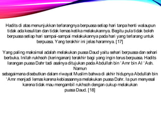 Hadits di atas menunjukkan terlarangnya berpuasa setiap hari tanpa henti walaupun 
tidak ada kesulitan dan tidak lemas ketika melakukannya. Begitu pula tidak boleh 
berpuasa setiap hari sampai-sampai melakukannya pada hari yang terlarang untuk 
berpuasa. Yang terakhir ini jelas haramnya. [17] 
Yang paling maksimal adalah melakukan puasa Daud yaitu sehari berpuasa dan sehari 
berbuka. Inilah rukhsoh (keringanan) terakhir bagi yang ingin terus berpuasa. Hadits 
larangan puasa Dahr tadi asalnya ditujukan pada Abdullah bin ‘Amr bin Al ‘Ash. 
Namun 
sebagaimana disebutkan dalam riwayat Muslim bahwa di akhir hidupnya Abdullah bin 
‘Amr menjadi lemas karena kebiasaannya melakukan puasa Dahr. Ia pun menyesal 
karena tidak mau mengambil rukhsoh dengan cukup melakukan 
puasa Daud. [18] 
 