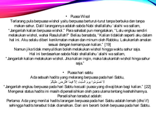 • Puasa Wisol 
Terlarang pula berpuasa wishol yaitu berpuasa berturut-turut tanpa berbuka dan tanpa 
makan sahur. Dalil larangannya adalah sabda Nabi shallallahu ‘alaihi wa sallam, 
“Janganlah kalian berpuasa wishol.” Para sahabat pun mengatakan, “Lalu engkau sendiri 
melakukan wishol, wahai Rasulullah?” Beliau bersabda, “Kalian tidaklah seperti aku dalam 
hal ini. Aku selalu diberi kenikmatan makan dan minum oleh Rabbku. Lakukanlah amalan 
sesuai dengan kemampuan kalian.” [19] 
Namun jika tidak menyulitkan boleh melakukan wishol hingga waktu sahur saja. 
Hal ini berdasarkan sabda Nabi shallallahu ‘alaihi wa sallam, 
“Janganlah kalian melakukan wishol. Jika kalian ingin, maka lakukanlah wishol hinga sahur 
saja.” 
• Puasa hari sabtu 
Ada sebuah hadits yang melarang berpuasa pada hari Sabtu, 
لا تصُمومُموا يومَيك السَّ فبتِتِضَ إِضَلاَّ ف فِضَيكمَيكا  افتُمرِضَضَيك عَيكلَيكيككُممْ 
“Janganlah engkau berpuasa pada hari Sabtu kecuali puasa yang diwajibkan bagi kalian.” [22] 
Mengenai status hadits ini masih diperselisihkan oleh para ulama tentang keshahihannya. 
Perselisihan tersebut adalah: 
Pertama: Ada yang menilai hadits larangan berpuasa pada hari Sabtu adalah lemah (dho’if) 
sehingga hadits tersebut tidak diamalkan. Dari sini berarti boleh berpuasa pada hari Sabtu. 
 