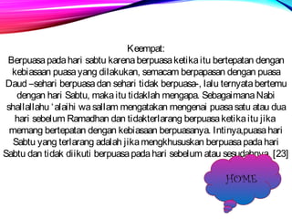 Keempat: 
Berpuasa pada hari sabtu karena berpuasa ketika itu bertepatan dengan 
kebiasaan puasa yang dilakukan, semacam berpapasan dengan puasa 
Daud –sehari berpuasa dan sehari tidak berpuasa-, lalu ternyata bertemu 
dengan hari Sabtu, maka itu tidaklah mengapa. Sebagaimana Nabi 
shallallahu ‘alaihi wa sallam mengatakan mengenai puasa satu atau dua 
hari sebelum Ramadhan dan tidakterlarang berpuasa ketika itu jika 
memang bertepatan dengan kebiasaan berpuasanya. Intinya,puasa hari 
Sabtu yang terlarang adalah jika mengkhususkan berpuasa pada hari 
Sabtu dan tidak diikuti berpuasa pada hari sebelum atau sesudahnya. [23] 
HOME 
 
