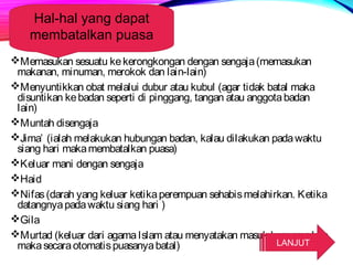 Hal-hal yang dapat 
membatalkan puasa 
Memasukan sesuatu ke kerongkongan dengan sengaja (memasukan 
makanan, minuman, merokok dan lain-lain) 
Menyuntikkan obat melalui dubur atau kubul (agar tidak batal maka 
disuntikan ke badan seperti di pinggang, tangan atau anggota badan 
lain) 
Muntah disengaja 
Jima’ (ialah melakukan hubungan badan, kalau dilakukan pada waktu 
siang hari maka membatalkan puasa) 
Keluar mani dengan sengaja 
Haid 
Nifas (darah yang keluar ketika perempuan sehabis melahirkan. Ketika 
datangnya pada waktu siang hari ) 
Gila 
Murtad (keluar dari agama Islam atau menyatakan masuk keagama lain, 
maka secara otomatis puasanya batal) LANJUT 
 