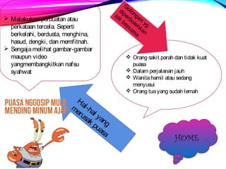  Melakukan perbuatan atau 
perkataan tercela. Seperti 
berkelahi, berdusta, menghina, 
hasud, dengki, dan memfitnah. 
 Sengaja melihat gambar-gambar 
maupun video 
yangmembangkitkan nafsu 
syahwat 
 Orang sakit parah dan tidak kuat 
puasa 
 Dalam perjalanan jauh 
 Wanita hamil atau sedang 
menyusui 
 Orang tua yang sudah lemah 
Hal-hal yang 
merusak puasa 
Golongan yg 
diperbolehkan 
tdk bepuasa 
HOME 
 