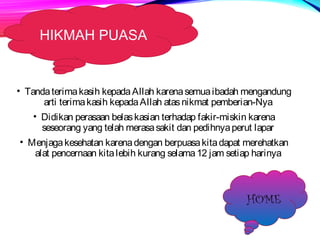 HIKMAH PUASA 
• Tanda terima kasih kepada Allah karena semua ibadah mengandung 
arti terima kasih kepada Allah atas nikmat pemberian-Nya 
• Didikan perasaan belas kasian terhadap fakir-miskin karena 
seseorang yang telah merasa sakit dan pedihnya perut lapar 
• Menjaga kesehatan karena dengan berpuasa kita dapat merehatkan 
alat pencernaan kita lebih kurang selama 12 jam setiap harinya 
HOME 
 