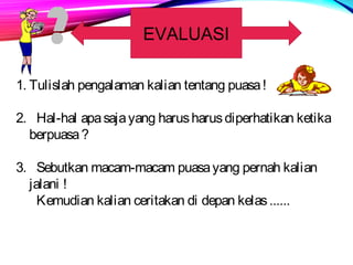 EVALUASI 
1. Tulislah pengalaman kalian tentang puasa ! 
2. Hal-hal apa saja yang harus harus diperhatikan ketika 
berpuasa ? 
3. Sebutkan macam-macam puasa yang pernah kalian 
jalani ! 
Kemudian kalian ceritakan di depan kelas ...... 
 