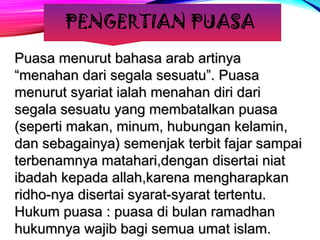 PENGERTIAN PUASA 
PPuuaassaa mmeennuurruutt bbaahhaassaa aarraabb aarrttiinnyyaa 
““mmeennaahhaann ddaarrii sseeggaallaa sseessuuaattuu””.. PPuuaassaa 
mmeennuurruutt ssyyaarriiaatt iiaallaahh mmeennaahhaann ddiirrii ddaarrii 
sseeggaallaa sseessuuaattuu yyaanngg mmeemmbbaattaallkkaann ppuuaassaa 
((sseeppeerrttii mmaakkaann,, mmiinnuumm,, hhuubbuunnggaann kkeellaammiinn,, 
ddaann sseebbaaggaaiinnyyaa)) sseemmeennjjaakk tteerrbbiitt ffaajjaarr ssaammppaaii 
tteerrbbeennaammnnyyaa mmaattaahhaarrii,,ddeennggaann ddiisseerrttaaii nniiaatt 
iibbaaddaahh kkeeppaaddaa aallllaahh,,kkaarreennaa mmeenngghhaarraappkkaann 
rriiddhhoo--nnyyaa ddiisseerrttaaii ssyyaarraatt--ssyyaarraatt tteerrtteennttuu.. 
HHuukkuumm ppuuaassaa :: ppuuaassaa ddii bbuullaann rraammaaddhhaann 
hhuukkuummnnyyaa wwaajjiibb bbaaggii sseemmuuaa uummaatt iissllaamm.. 
 