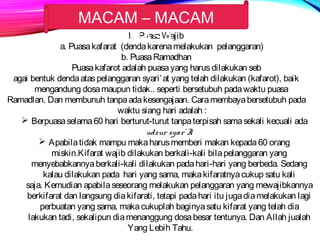 MACAM – MACAM 
PUASA 
1. Puasa Wajib 
a. Puasa kafarat (denda karena melakukan pelanggaran) 
b. Puasa Ramadhan 
Puasa kafarot adalah puasa yang harus dilakukan seb 
agai bentuk denda atas pelanggaran syari’at yang telah dilakukan (kafarot), baik 
mengandung dosa maupun tidak.. seperti bersetubuh pada waktu puasa 
Ramadlan. Dan membunuh tanpa ada kesengajaan. Cara membaya bersetubuh pada 
waktu siang hari adalah : 
 Berpuasa selama 60 hari berturut-turut tanpa terpisah sama sekali kecuali ada 
udzur syar’ I. 
 Apabila tidak mampu maka harus memberi makan kepada 60 orang 
miskin.Kifarat wajib dilakukan berkali-kali bila pelanggaran yang 
menyebabkannya berkali-kali dilakukan pada hari-hari yang berbeda. Sedang 
kalau dilakukan pada hari yang sama, maka kifaratnya cukup satu kali 
saja. Kemudian apabila seseorang melakukan pelanggaran yang mewajibkannya 
berkifarat dan langsung dia kifarati, tetapi pada hari itu juga dia melakukan lagi 
perbuatan yang sama, maka cukuplah baginya satu kifarat yang telah dia 
lakukan tadi, sekalipun dia menanggung dosa besar tentunya. Dan Allah jualah 
Yang Lebih Tahu. 
 