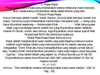 C. Puasa Nazar 
Puasa Nazar adalah Puasa yang dilaksanakan karena melakukan nazar (berjanji) 
akan melakukannya dikarenakan sebab-sebab tertentu yang baik. 
Hukum Puasa Nazar 
Hukum bernazar adalah mubah / boleh. Namun, jika kita telah bernazar (sudah niat 
nazar), hukumnya wajib dilaksanakan karena nazar merupakan janji — utang yang 
harus ditunaikan seseorang — hamba pada Allah. Bentuk nazar tidak hanya puasa, 
tetapi juga bisa dengan bentuk ibadah lain yang disyariatkan seperti sedekah, 
tilawah Al-Quran, umrah, atau lainnya. Juga disyaratkan untuk sesuai syariat Nabi 
Muhammad SAW dan ditentukan kadarnya. 
Batal Pada Puasa Nazar Berturut-turut 
Nazar adalah mengharuskan suatu ibadah yang pada dasarnya menurut syariat 
tidaklah wajib dengan lafazh yang menunjukkan hal itu, seperti seorang yang 
mengatakan,”Demi Allah aku harus mensedekahkan uang dengan jumlah sekian,” 
atau,”Apabila Allah menyembuhkan penyakitku maka wajib bagiku untuk berpuasa 
tiga hari.” Atau lafazh-lafazh yang seperti itu. (Fiqhus Sunnah juz III hal 33) 
Disyariatkannya nadzar bisa dilihat dari dalil-dalil yang ada didalam Al Qur’an 
maupun sunnah : 
ورَةِ لْضِيُمْوفُمْوا نُمْذُمْوررَةِ هُمْمْضِ 
Artinya : “Dan hendaklah mereka menyempurnakan nazar-nazar mereka.” (QS. Al 
Hajj : 29) 
 