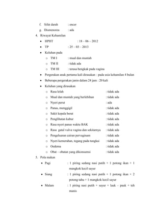 f. Sifat darah       : encer
  g. Dismenorea        : ada
4. Riwayat Kehamilan
      HPHT                       : 18 – 06 – 2012
      TP               : 25 – 03 – 2013
      Keluhan pada
      o TM I           : mual dan muntah
      o TM II          : tidak ada
      o TM III         : terasa bengkak pada vagina
      Pergerakan anak pertama kali dirasakan : pada usia kehamilan 4 bulan
      Beberapa pergerakan janin dalam 24 jam : 20 kali
      Keluhan yang dirasakan
      o Rasa lelah                                    : tidak ada
      o Mual dan muntah yang berlebihan               : tidak ada
      o Nyeri perut                                   : ada
      o Panas, menggigil                              : tidak ada
      o Sakit kepala berat                            : tidak ada
      o Penglihatan kabur                             : tidak ada
      o Rasa nyeri panas waktu BAK                    : tidak ada
      o Rasa gatal vulva vagina dan sekitarnya        : tidak ada
      o Pengeluaran cairan pervaginam                 : tidak ada
      o Nyeri kemerahan, tegang pada tungkai          : tidak ada
      o Oedema                                        : tidak ada
      o Obat – obatan yang dikonsumsi                 : tidak ada
5. Pola makan
      Pagi             : 1 piring sedang nasi putih + 1 potong ikan + 1
                        mangkok kecil sayur
      Siang            : 1 piring sedang nasi putih + 1 potong ikan + 2
                        potong tahu + 1 mangkok kecil sayur
      Malam            : 1 piring nasi putih + sayur + lauk – pauk + teh
                        manis
 