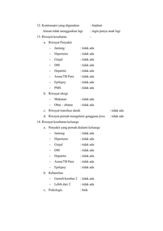12. Kontrasepsi yang digunakan            : Implant
    Alasan tidak menggunkan lagi          : ingin punya anak lagi
13. Riwayat kesehatan                     :
    a. Riwayat Penyakit
        -   Jantung              : tidak ada
        -   Hipertensi           : tidak ada
        -   Ginjal               : tidak ada
        -   DM                   : tidak ada
        -   Hepatitis            : tidak ada
        -   Asma/TB Paru         : tidak ada
        -   Epilepsy             : tidak ada
        -   PMS                  : tidak ada
    b. Riwayat alergi
        -   Makanan              : tidak ada
        -   Obat – obatan        : tidak ada
    c. Riwayat transfuse darah                           : tidak ada
    d. Riwayat pernah mengalami gangguan jiwa            : tidak ada
14. Riwayat kesehatan keluarga
    a. Penyakit yang pernah dialami keluarga
        -   Jantung              : tidak ada
        -   Hipertensi           : tidak ada
        -   Ginjal               : tidak ada
        -   DM                   : tidak ada
        -   Hepatitis            : tidak ada
        -   Asma/TB Paru         : tidak ada
        -   Epilepsy             : tidak ada
    b. Kehamilan
        -   Gemeli/kembar 2 : tidak ada
        -   Lebih dari 2         : tidak ada
    c. Psikologis                : baik
 