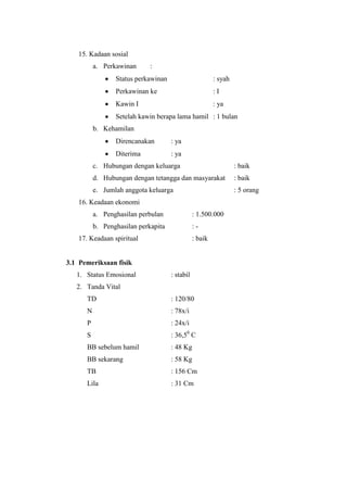 15. Kadaan sosial
          a. Perkawinan      :
                 Status perkawinan                       : syah
                 Perkawinan ke                           :I
                 Kawin I                                 : ya
                 Setelah kawin berapa lama hamil : 1 bulan
          b. Kehamilan
                 Direncanakan        : ya
                 Diterima            : ya
          c. Hubungan dengan keluarga                             : baik
          d. Hubungan dengan tetangga dan masyarakat              : baik
          e. Jumlah anggota keluarga                              : 5 orang
   16. Keadaan ekonomi
          a. Penghasilan perbulan               : 1.500.000
          b. Penghasilan perkapita              :-
   17. Keadaan spiritual                        : baik


3.1 Pemeriksaan fisik
   1. Status Emosional               : stabil
   2. Tanda Vital
      TD                             : 120/80
      N                              : 78x/i
      P                              : 24x/i
      S                              : 36,50 C
      BB sebelum hamil               : 48 Kg
      BB sekarang                    : 58 Kg
      TB                             : 156 Cm
      Lila                           : 31 Cm
 