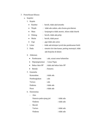 3. Pemeriksaan Khusus
   a. Inspeksi
      1. Kepala
             Rambut        : bersih, tidak ada ketombe
             Wajah         : tidak ada oedem, ada closma gravidarum
             Mata          : konjungtiva tidak anemis, sklera tidak ikterik
             Hidung        : bersih, tidak ada polip
             Mulut         : bersih, tidak pucat
             Gigi          : gigi tidak ada caries
      2. Leher             : tidak ada kelenjar tyroid dan pembesaran limfe
      3. Dada              : simetris kiri dan kanan, putting menonjol, tidak
                               ada benjolan di dalam
      4. Abdomen
             Pembesaran          : ada, sesuai umur kehamilan
             Hiperpigmentasi     : Linea Nigra
             Bekas luka OP      : tidak ada bekas luka OP
             Bentuk             : Simetris
      5. Genetalia
          Kemerahan             : tidak ada
          Pembengkakan          : ada
          Varises               : ada
          Oedema                : tidak ada
          Perut                 : tidak ada
      6. Ekstremitas
         -    Atas
              Sianosis pada ujung jari           : tidak ada
              Oedema                             : tidak ada
         -    Bawah
              Varises                            : tidak ada
              Oedema                             : tidak ada
 