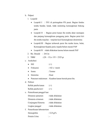 b. Palpasi
  1. Leopold
             Leopold I     : TFU di pertengahan PX pusat. Bagian fundus
             teraba bundar, lunak, tidak melenting kemungkinan bokong
             janin
             Leopold II : Bagian perut kanan ibu teraba datar memapan
             dan panjang kemungkinan punggung janin. Bagian perut kiri
             ibu teraba tonjolan – tonjolan kecil kemungkinan ekstermitas
             Leopold III : Bagian terbawah perut ibu teraba keras, bulat,
             Kemungkinan Kepala janin, kepala belum masuk PAP
             Leopold IV : tidak dilakukan karena belum masuk PAP
  2. Mc. Donald          : 28 Cm
  3. TBBJ                : (28 – 13) x 155 = 2325 gr
c. Auskultasi
      DJJ                       : (+)
      Frekuensi                 : 142 x / menit
      Irama                     : Teratur
      Intensitas                : Kuat
      Punctum maksimum : Kuadran kanan bawah perut ibu
d. Perkusi
   Reflek patella kanan         : (+)
   Reflek patella kiri1         : (+)
e. Pemeriksaan panggul luar
   Distansia spinarum           : tidak dilakukan
   Distansia cristarum          : tidak dilakukan
   Conjungata Eksterna          : tidak dilakukan
   Lingkar panggul              : tidak dilakukan
f. Pemeriksaan laboratorium
   Hemoglobin                   : 12,9 gr%
   Protein Urine                :-
 