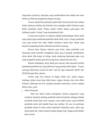 kegemukan (obesitas), pekerjaan yang membutuhkan lama duduk atau lama
berdiri, pil KB atau pengobatan dengan estrogen.
        Varises terjadi bila pembuluh darah balik di bawah kulit atau selaput
lendir (mukosa) melebar dan berkelok atau melingkar akibat kelainan katup
dalam pembuluh darah. Paling mudah terlihat adanya galur-galur biru
kehijauan seperti “cacing” yang memanjang di kaki.
        Cacing atau tonjolon itu sejatinya adalah pembendungan aliran darah
yang terjadi pada pembuluh-pembuluh darah balik (vena). Fungsi pembuluh
vena yang normal dan sehat adalah membawa darah kotor (darah yang
banyak mengandung karbon dioksida) kembali ke jantung.
        Karena harus bekerja melawan gaya berat, maka pembuluh vena
dirancang untuk memiliki serangkaian katup yang mencegah membaliknya
aliran darah. Bila katup ini hilang, darah cenderung berkumpul pada vena
yang mengalami tarikan gaya berat yang besar, seperti kaki dan anus.
        Karena terbendung, aliran darah pun mencari jalan alternatif melalui
pembuluh-pembuluh lain yang lebih kecil yang terletak lebih dalam. “Varises
memang tidak hanya muncul di kaki,” ujar Dr Agus Supriyadi, SpOG, dari
RSAB Harapan Kita, Jakarta.
        Varises juga bisa muncul di bagian tubuh lain, seperti tangan,
lambung, rektum (usus besar dekat anus), vagina, skrotum, dan vulva (bibir
kelamin). Beberapa hal bisa menjadi penyebab munculnya varises maupun
faktor risiko, yaitu:
1. Faktor hormonal.
           Pada saat hamil terjadi peningkatan hormon progesteron yang
   membuat elastisitas dinding pembuluh darah bertambah sehingga dinding
   pembuluh darah (baik arteri maupun vena) makin lentur yang berakibat
   pembuluh darah jadi tambah besar dan melebar. Di satu sisi pelebaran
   pembuluh darah ini perlu untuk memenuhi kebutuhan janin, yakni agar
   aliran darah dan volume darah tersuplai dengan baik, hingga pertumbuhan
   janin normal.
 